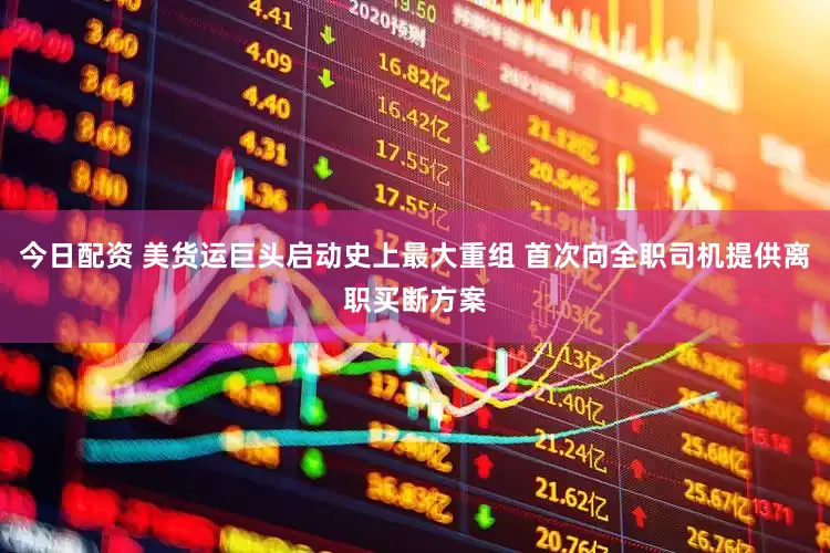 今日配资 美货运巨头启动史上最大重组 首次向全职司机提供离职买断方案