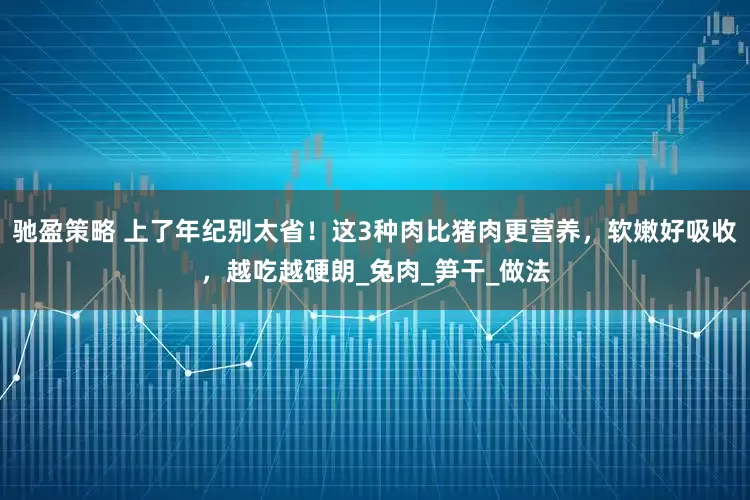 驰盈策略 上了年纪别太省！这3种肉比猪肉更营养，软嫩好吸收，越吃越硬朗_兔肉_笋干_做法
