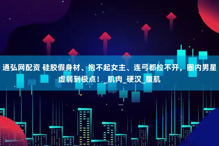 通弘网配资 硅胶假身材、抱不起女主、连弓都拉不开，圈内男星虚弱到极点！_肌肉_硬汉_腹肌