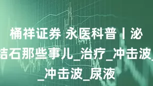 桶祥证券 永医科普丨泌尿系结石那些事儿_治疗_冲击波_尿液