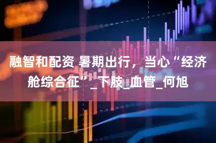 融智和配资 暑期出行，当心“经济舱综合征”_下肢_血管_何旭