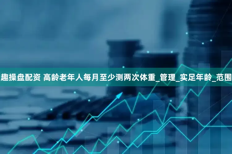 趣操盘配资 高龄老年人每月至少测两次体重_管理_实足年龄_范围