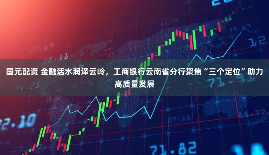 国元配资 金融活水润泽云岭，工商银行云南省分行聚焦“三个定位”助力高质量发展