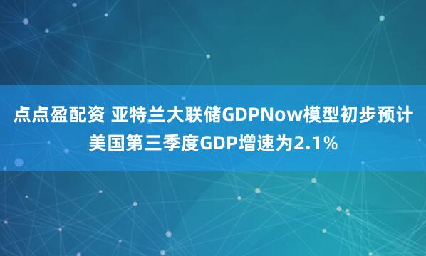 点点盈配资 亚特兰大联储GDPNow模型初步预计美国第三季度GDP增速为2.1%