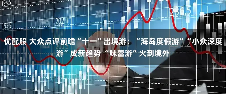 优配股 大众点评前瞻“十一”出境游：“海岛度假游”“小众深度游”成新趋势 “味蕾游”火到境外