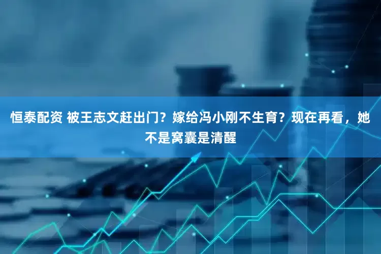 恒泰配资 被王志文赶出门？嫁给冯小刚不生育？现在再看，她不是窝囊是清醒