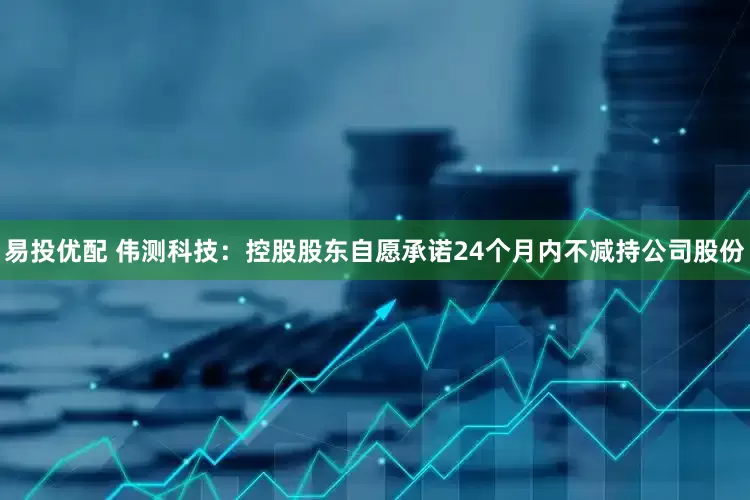 易投优配 伟测科技：控股股东自愿承诺24个月内不减持公司股份