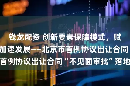 钱龙配资 创新要素保障模式，赋能新质生产力加速发展——北京市首例协议出让合同“不见面审批”落地