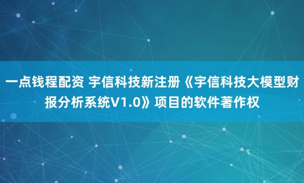 一点钱程配资 宇信科技新注册《宇信科技大模型财报分析系统V1.0》项目的软件著作权