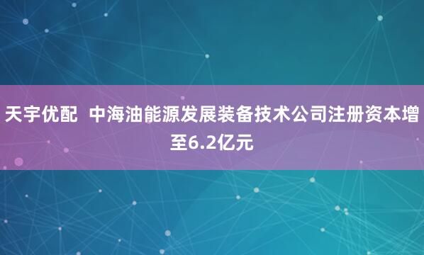 天宇优配  中海油能源发展装备技术公司注册资本增至6.2亿元