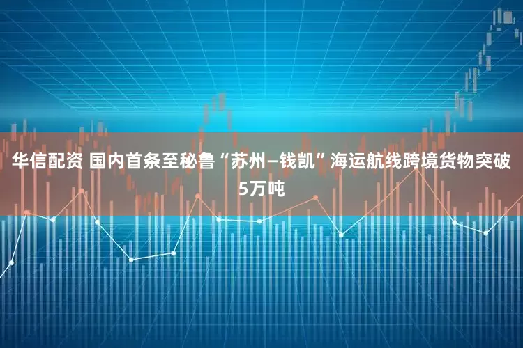 华信配资 国内首条至秘鲁“苏州—钱凯”海运航线跨境货物突破5万吨