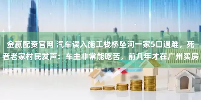 金赢配资官网 汽车误入施工栈桥坠河一家5口遇难，死者老家村民发声：车主非常能吃苦，前几年才在广州买房