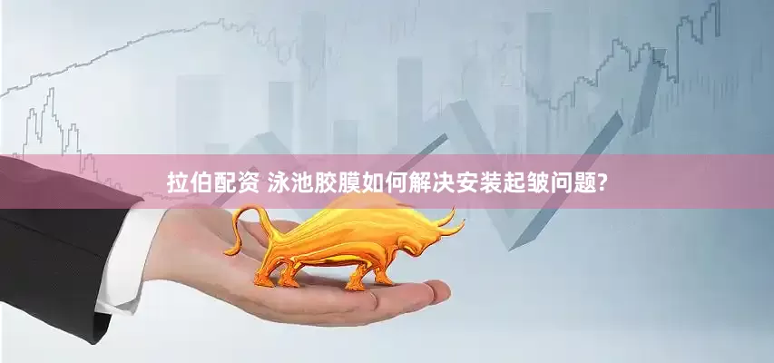 拉伯配资 泳池胶膜如何解决安装起皱问题?
