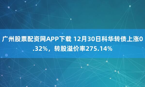 广州股票配资网APP下载 12月30日科华转债上涨0.32%，转股溢价率275.14%