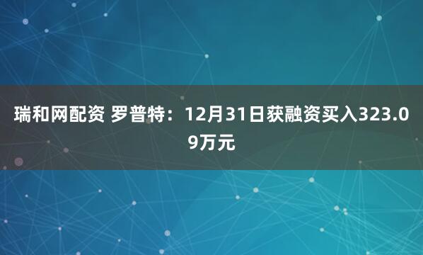瑞和网配资 罗普特：12月31日获融资买入323.09万元