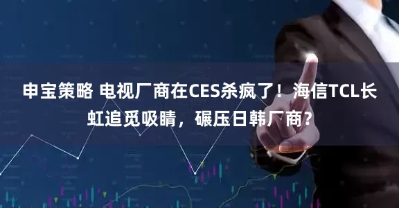 申宝策略 电视厂商在CES杀疯了！海信TCL长虹追觅吸睛，碾压日韩厂商？