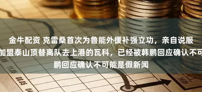 金牛配资 克雷桑首次为鲁能外援补强立功，亲自说服葡超前队友加盟泰山顶替离队去上港的瓦科，已经被韩鹏回应确认不可能是假新闻
