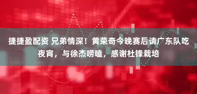 捷捷盈配资 兄弟情深！黄荣奇今晚赛后请广东队吃夜宵，与徐杰唠嗑，感谢杜锋栽培