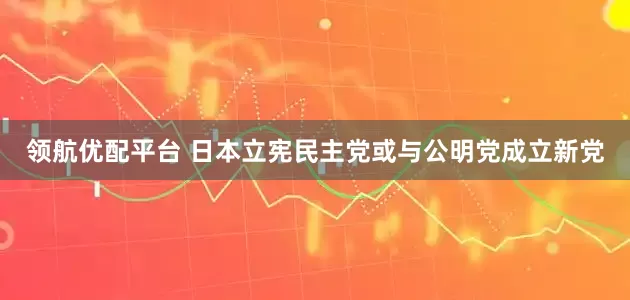 领航优配平台 日本立宪民主党或与公明党成立新党