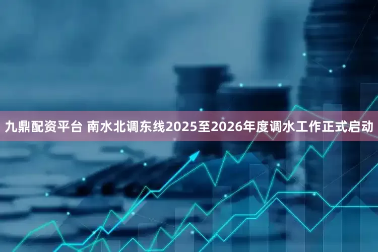 九鼎配资平台 南水北调东线2025至2026年度调水工作正式启动