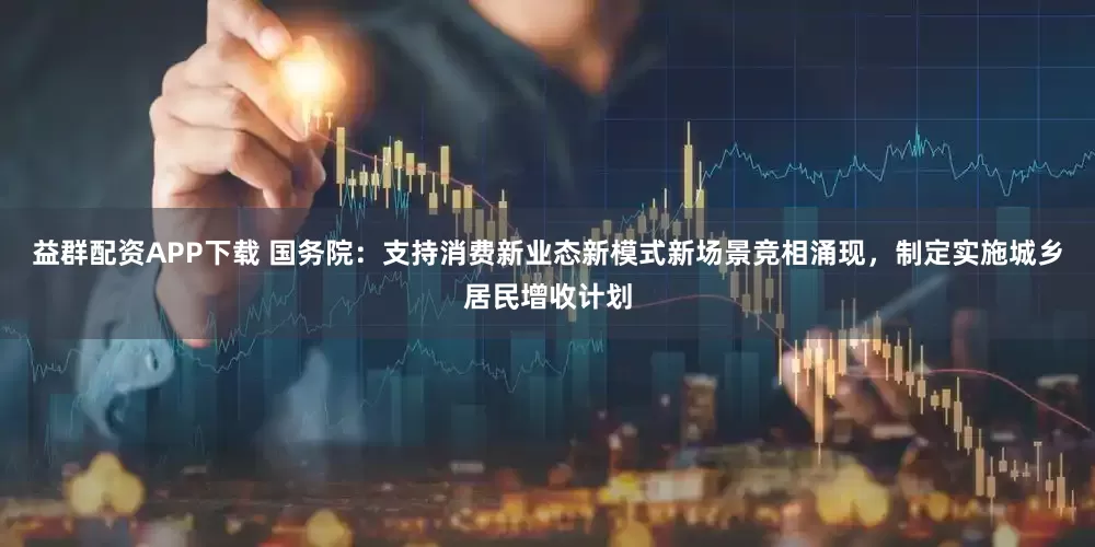 益群配资APP下载 国务院：支持消费新业态新模式新场景竞相涌现，制定实施城乡居民增收计划