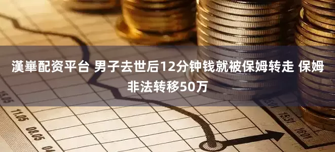 漢崋配资平台 男子去世后12分钟钱就被保姆转走 保姆非法转移50万