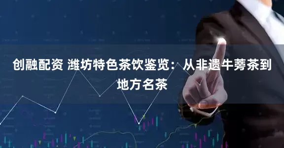 创融配资 潍坊特色茶饮鉴览：从非遗牛蒡茶到地方名茶